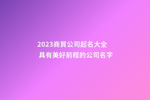 2023商貿公司起名大全 具有美好前程的公司名字